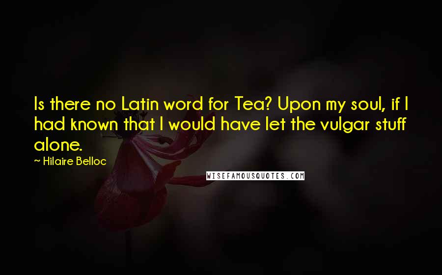 Hilaire Belloc Quotes: Is there no Latin word for Tea? Upon my soul, if I had known that I would have let the vulgar stuff alone.