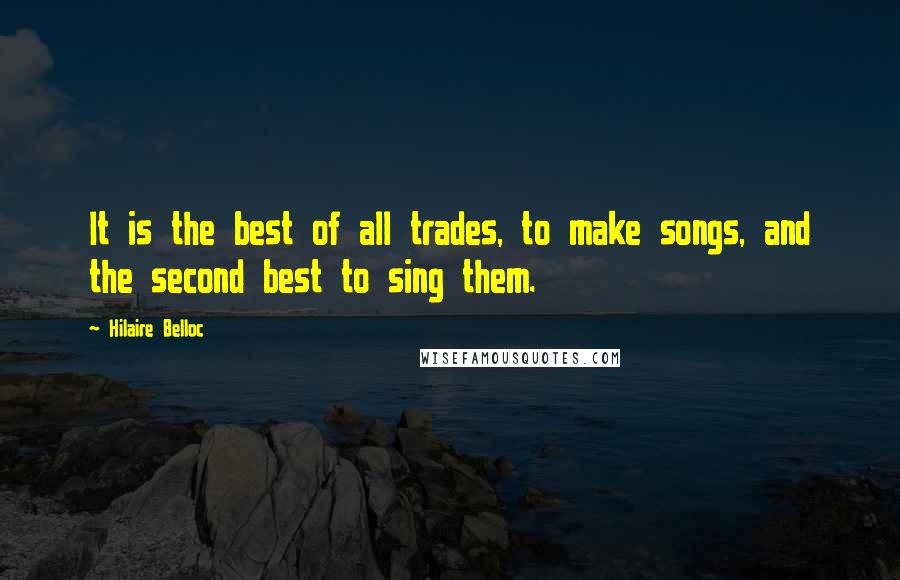 Hilaire Belloc Quotes: It is the best of all trades, to make songs, and the second best to sing them.