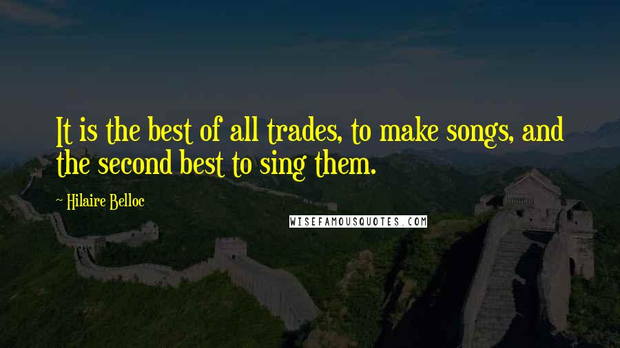 Hilaire Belloc Quotes: It is the best of all trades, to make songs, and the second best to sing them.