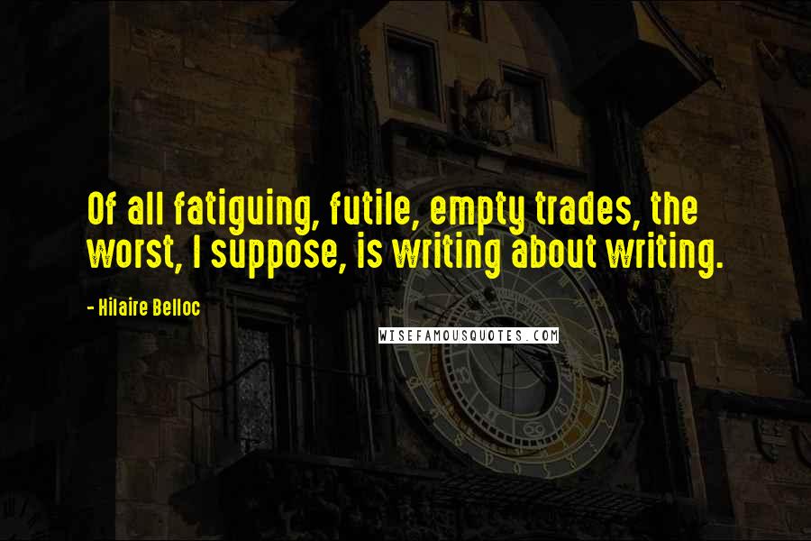 Hilaire Belloc Quotes: Of all fatiguing, futile, empty trades, the worst, I suppose, is writing about writing.