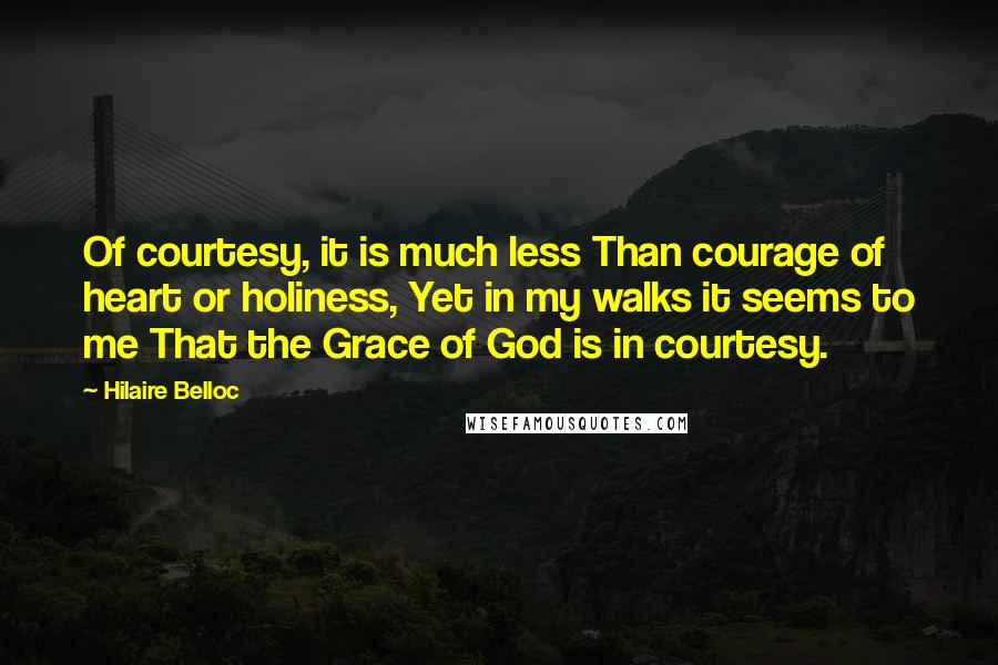 Hilaire Belloc Quotes: Of courtesy, it is much less Than courage of heart or holiness, Yet in my walks it seems to me That the Grace of God is in courtesy.