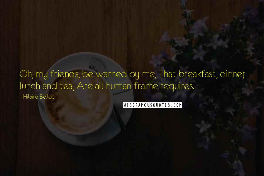 Hilaire Belloc Quotes: Oh, my friends, be warned by me, That breakfast, dinner, lunch and tea, Are all human frame requires.