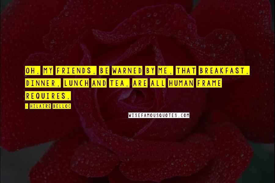 Hilaire Belloc Quotes: Oh, my friends, be warned by me, That breakfast, dinner, lunch and tea, Are all human frame requires.
