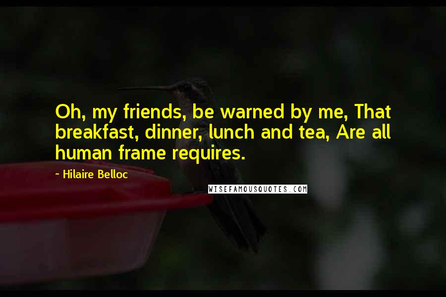 Hilaire Belloc Quotes: Oh, my friends, be warned by me, That breakfast, dinner, lunch and tea, Are all human frame requires.