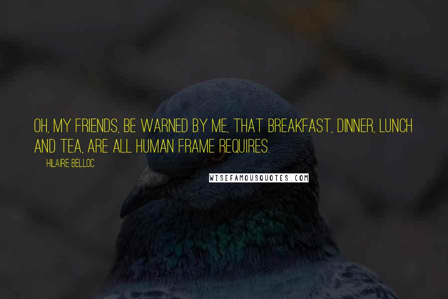 Hilaire Belloc Quotes: Oh, my friends, be warned by me, That breakfast, dinner, lunch and tea, Are all human frame requires.