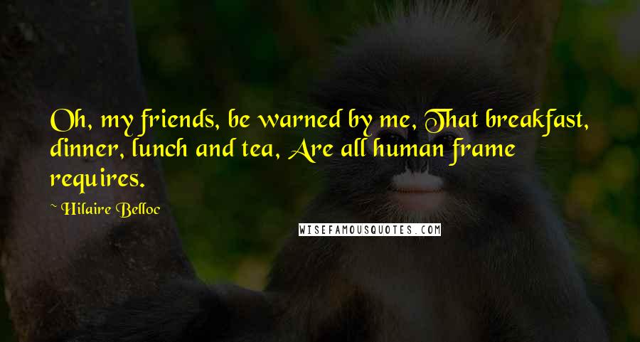 Hilaire Belloc Quotes: Oh, my friends, be warned by me, That breakfast, dinner, lunch and tea, Are all human frame requires.
