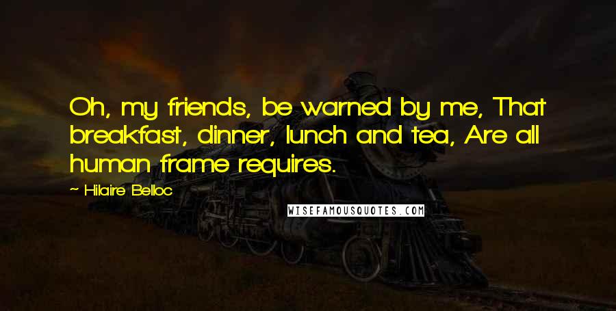 Hilaire Belloc Quotes: Oh, my friends, be warned by me, That breakfast, dinner, lunch and tea, Are all human frame requires.
