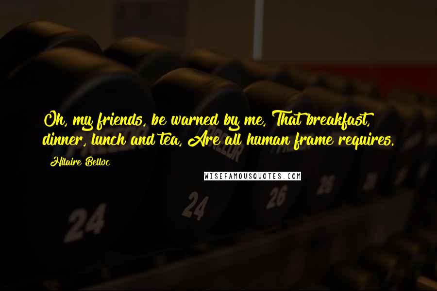Hilaire Belloc Quotes: Oh, my friends, be warned by me, That breakfast, dinner, lunch and tea, Are all human frame requires.