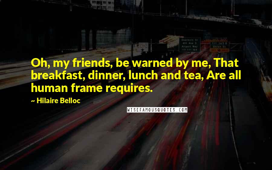Hilaire Belloc Quotes: Oh, my friends, be warned by me, That breakfast, dinner, lunch and tea, Are all human frame requires.