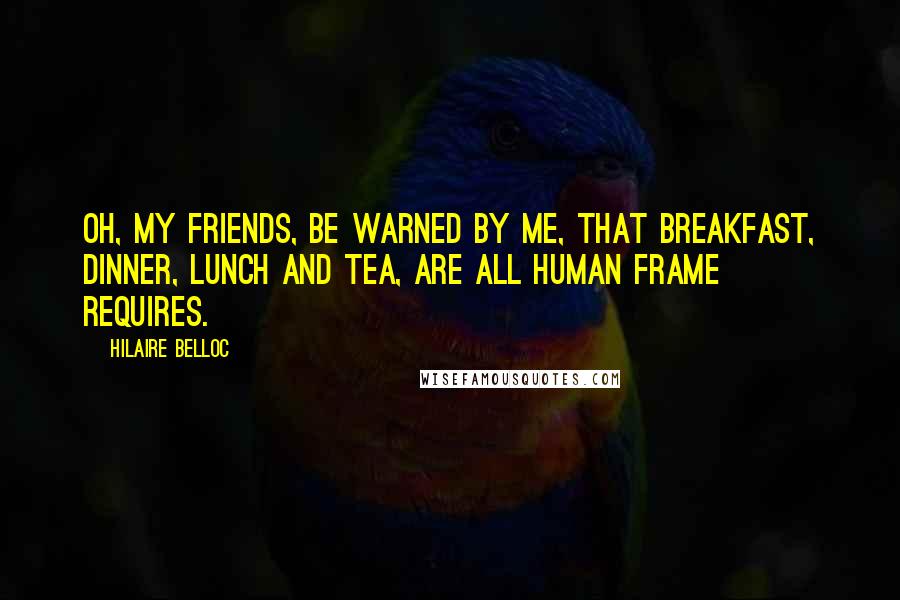 Hilaire Belloc Quotes: Oh, my friends, be warned by me, That breakfast, dinner, lunch and tea, Are all human frame requires.
