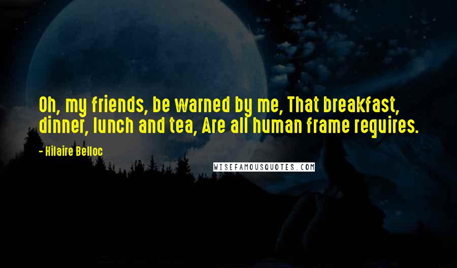 Hilaire Belloc Quotes: Oh, my friends, be warned by me, That breakfast, dinner, lunch and tea, Are all human frame requires.