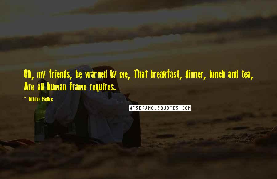 Hilaire Belloc Quotes: Oh, my friends, be warned by me, That breakfast, dinner, lunch and tea, Are all human frame requires.