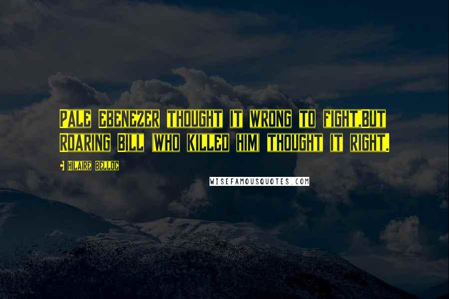Hilaire Belloc Quotes: Pale Ebenezer thought it wrong to fight,But Roaring Bill (who killed him) thought it right.