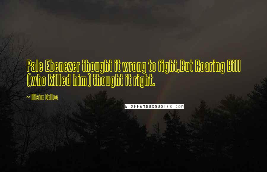 Hilaire Belloc Quotes: Pale Ebenezer thought it wrong to fight,But Roaring Bill (who killed him) thought it right.