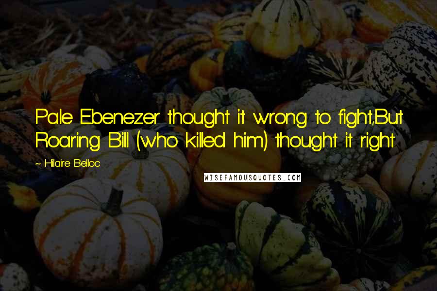 Hilaire Belloc Quotes: Pale Ebenezer thought it wrong to fight,But Roaring Bill (who killed him) thought it right.