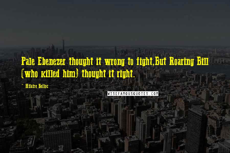 Hilaire Belloc Quotes: Pale Ebenezer thought it wrong to fight,But Roaring Bill (who killed him) thought it right.