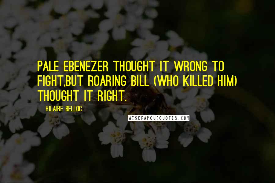 Hilaire Belloc Quotes: Pale Ebenezer thought it wrong to fight,But Roaring Bill (who killed him) thought it right.