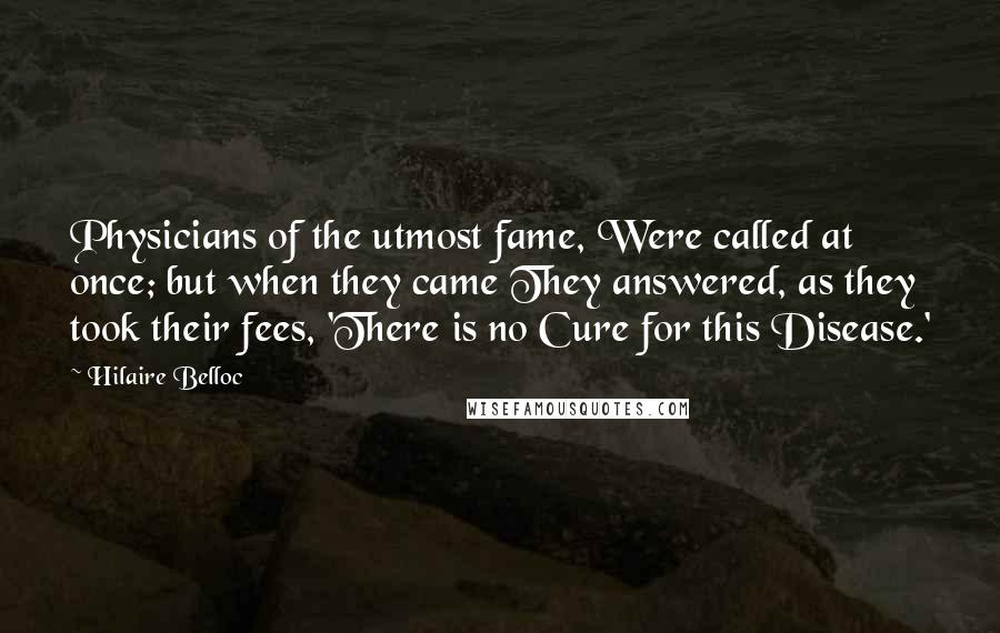 Hilaire Belloc Quotes: Physicians of the utmost fame, Were called at once; but when they came They answered, as they took their fees, 'There is no Cure for this Disease.'