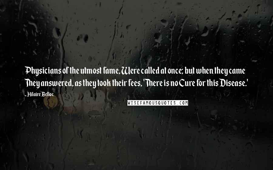 Hilaire Belloc Quotes: Physicians of the utmost fame, Were called at once; but when they came They answered, as they took their fees, 'There is no Cure for this Disease.'