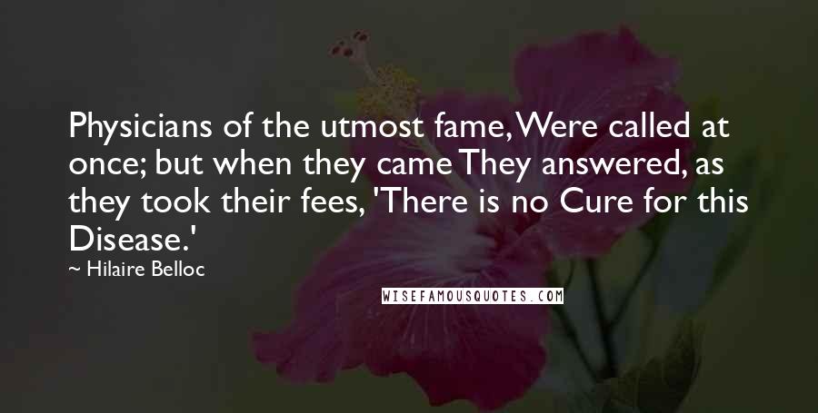 Hilaire Belloc Quotes: Physicians of the utmost fame, Were called at once; but when they came They answered, as they took their fees, 'There is no Cure for this Disease.'