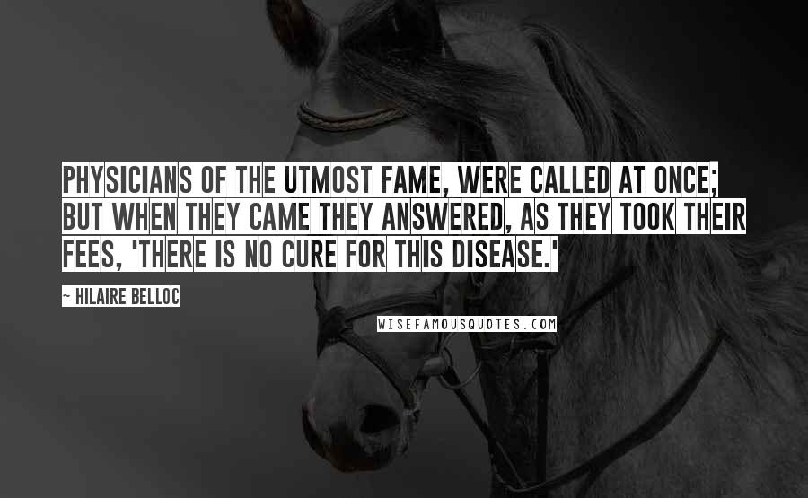 Hilaire Belloc Quotes: Physicians of the utmost fame, Were called at once; but when they came They answered, as they took their fees, 'There is no Cure for this Disease.'