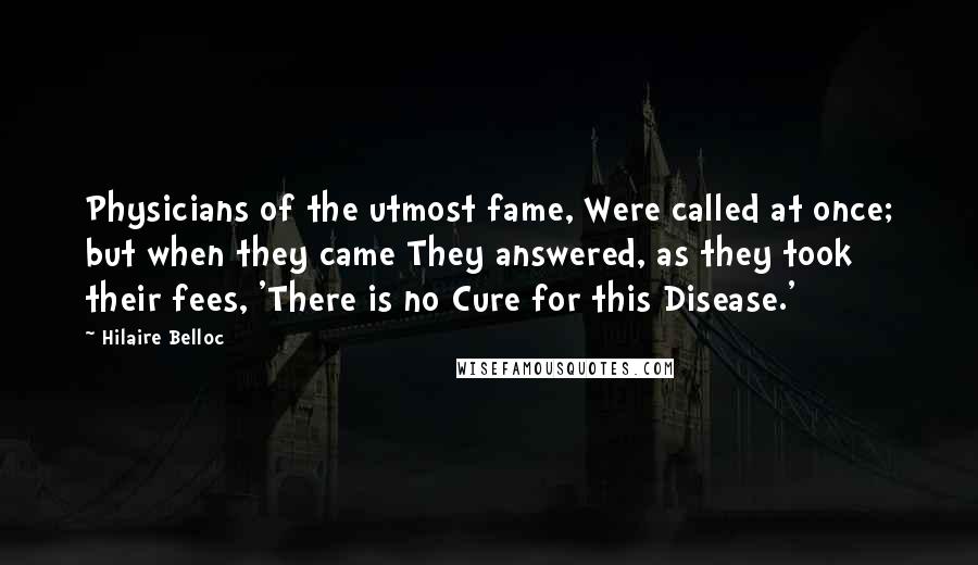 Hilaire Belloc Quotes: Physicians of the utmost fame, Were called at once; but when they came They answered, as they took their fees, 'There is no Cure for this Disease.'