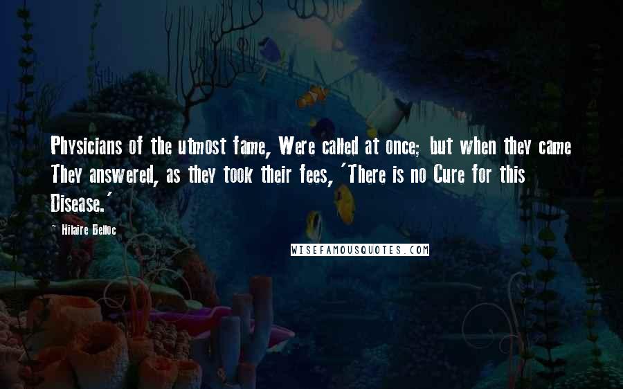 Hilaire Belloc Quotes: Physicians of the utmost fame, Were called at once; but when they came They answered, as they took their fees, 'There is no Cure for this Disease.'