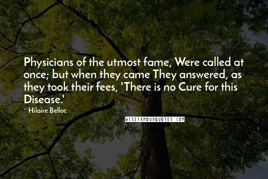 Hilaire Belloc Quotes: Physicians of the utmost fame, Were called at once; but when they came They answered, as they took their fees, 'There is no Cure for this Disease.'