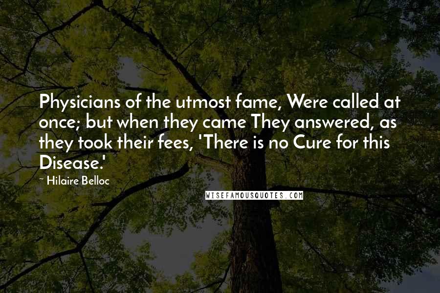 Hilaire Belloc Quotes: Physicians of the utmost fame, Were called at once; but when they came They answered, as they took their fees, 'There is no Cure for this Disease.'