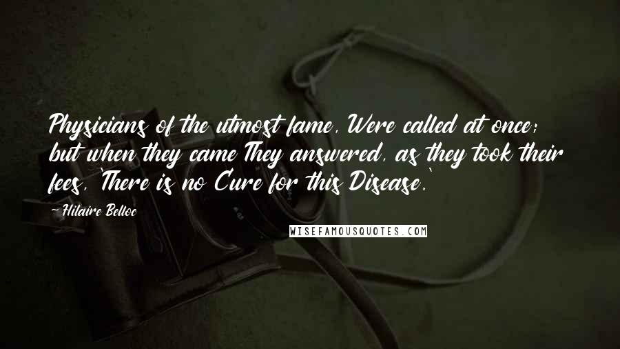 Hilaire Belloc Quotes: Physicians of the utmost fame, Were called at once; but when they came They answered, as they took their fees, 'There is no Cure for this Disease.'