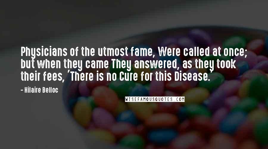 Hilaire Belloc Quotes: Physicians of the utmost fame, Were called at once; but when they came They answered, as they took their fees, 'There is no Cure for this Disease.'