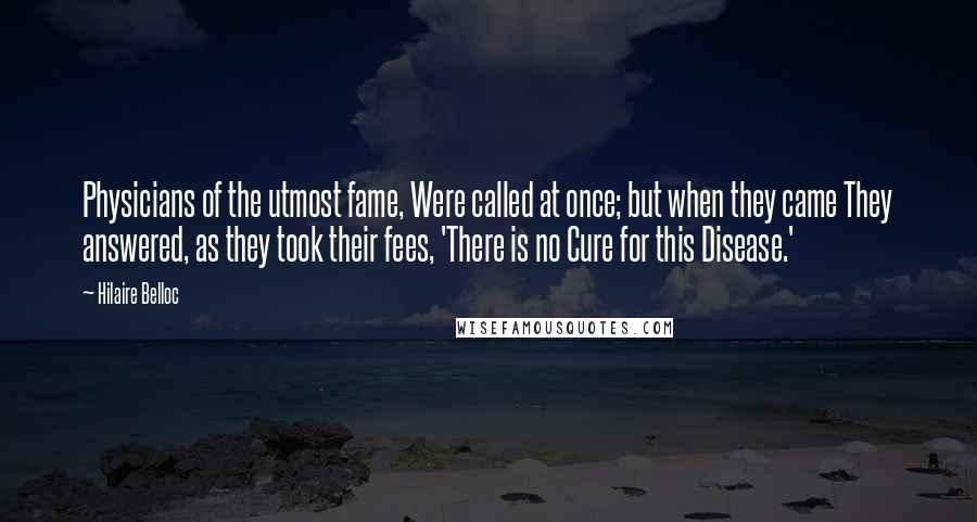 Hilaire Belloc Quotes: Physicians of the utmost fame, Were called at once; but when they came They answered, as they took their fees, 'There is no Cure for this Disease.'