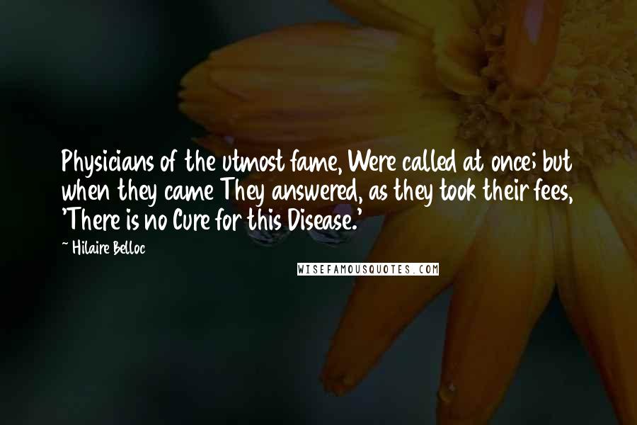 Hilaire Belloc Quotes: Physicians of the utmost fame, Were called at once; but when they came They answered, as they took their fees, 'There is no Cure for this Disease.'