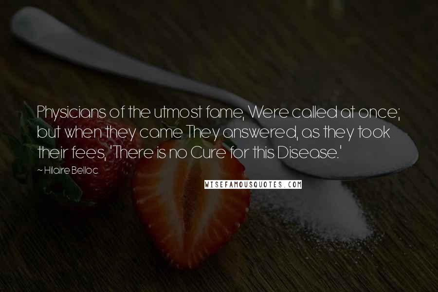 Hilaire Belloc Quotes: Physicians of the utmost fame, Were called at once; but when they came They answered, as they took their fees, 'There is no Cure for this Disease.'