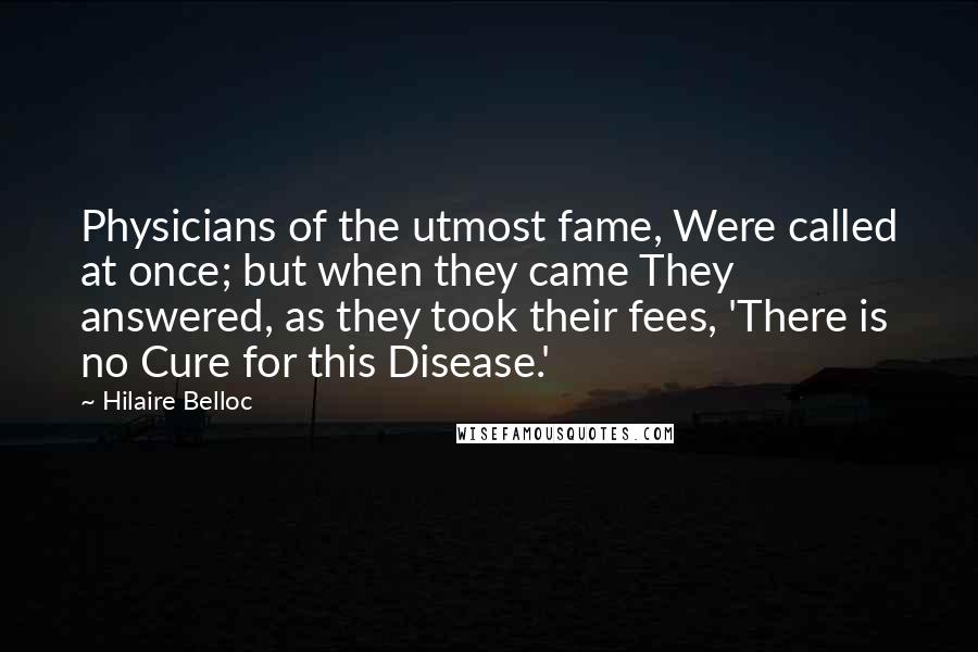 Hilaire Belloc Quotes: Physicians of the utmost fame, Were called at once; but when they came They answered, as they took their fees, 'There is no Cure for this Disease.'