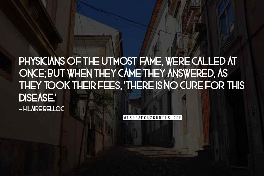 Hilaire Belloc Quotes: Physicians of the utmost fame, Were called at once; but when they came They answered, as they took their fees, 'There is no Cure for this Disease.'