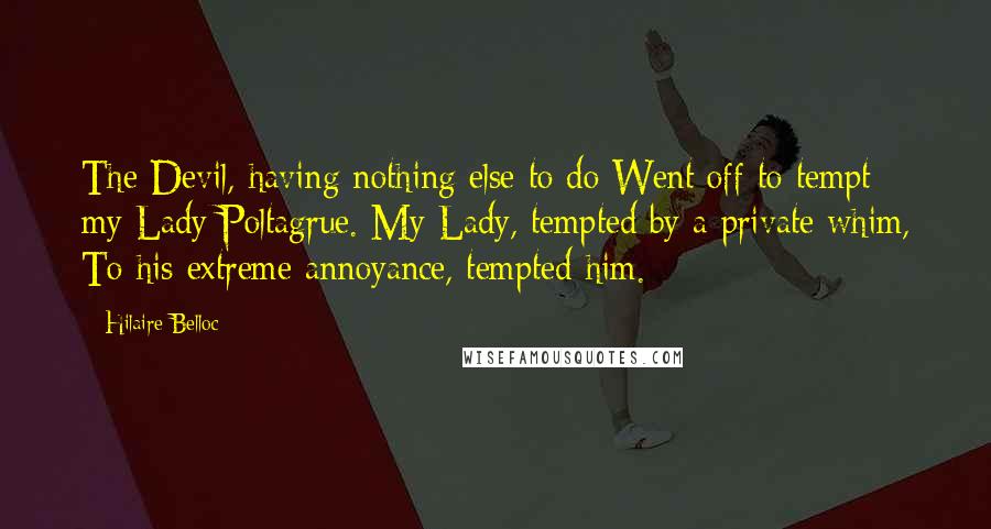 Hilaire Belloc Quotes: The Devil, having nothing else to do Went off to tempt my Lady Poltagrue. My Lady, tempted by a private whim, To his extreme annoyance, tempted him.