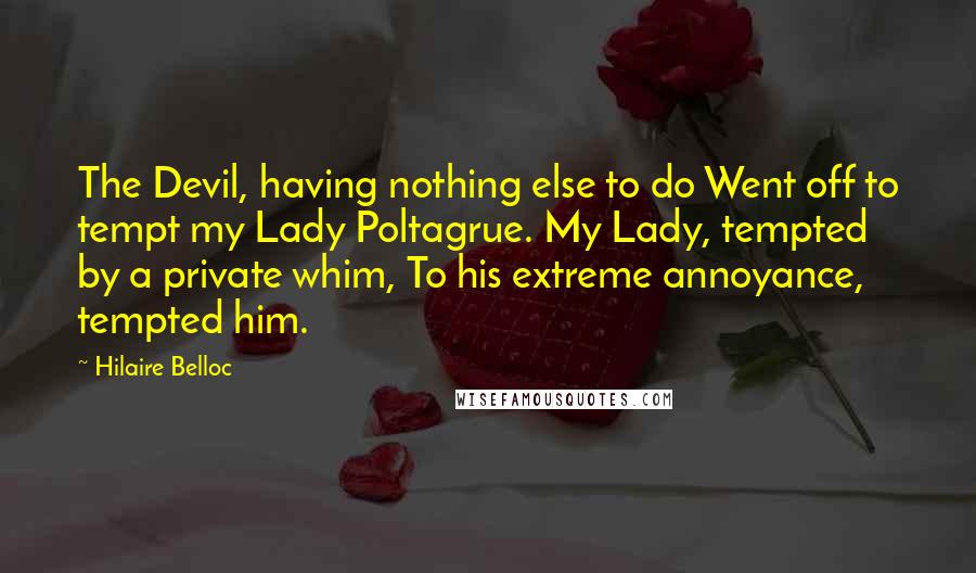 Hilaire Belloc Quotes: The Devil, having nothing else to do Went off to tempt my Lady Poltagrue. My Lady, tempted by a private whim, To his extreme annoyance, tempted him.