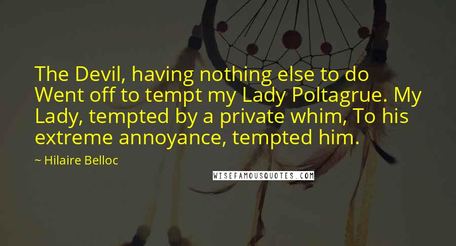 Hilaire Belloc Quotes: The Devil, having nothing else to do Went off to tempt my Lady Poltagrue. My Lady, tempted by a private whim, To his extreme annoyance, tempted him.