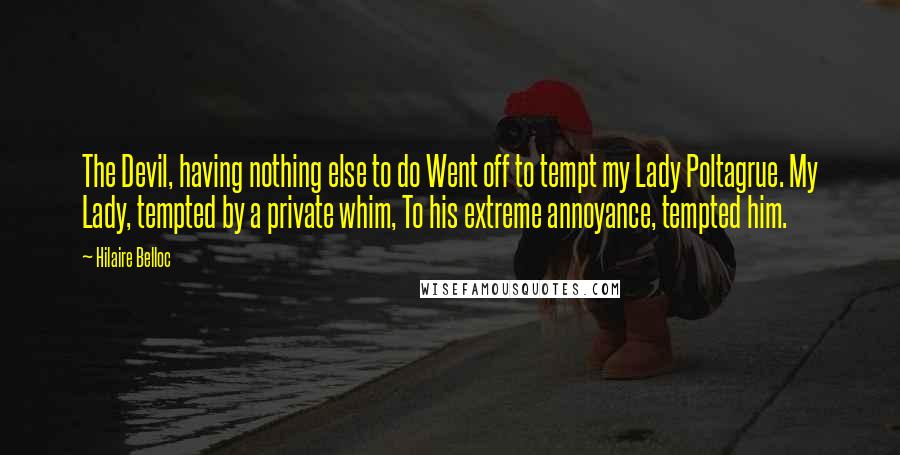 Hilaire Belloc Quotes: The Devil, having nothing else to do Went off to tempt my Lady Poltagrue. My Lady, tempted by a private whim, To his extreme annoyance, tempted him.