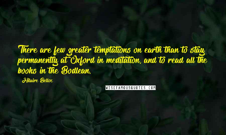 Hilaire Belloc Quotes: There are few greater temptations on earth than to stay permanently at Oxford in meditation, and to read all the books in the Bodlean.