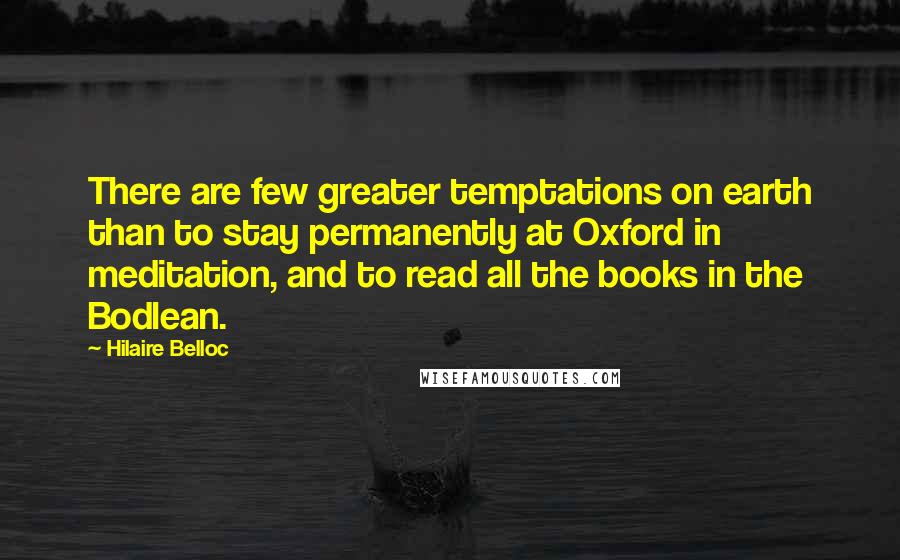 Hilaire Belloc Quotes: There are few greater temptations on earth than to stay permanently at Oxford in meditation, and to read all the books in the Bodlean.