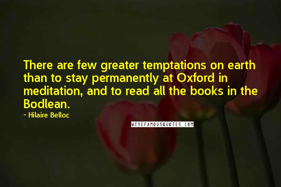 Hilaire Belloc Quotes: There are few greater temptations on earth than to stay permanently at Oxford in meditation, and to read all the books in the Bodlean.