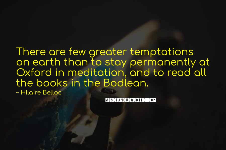 Hilaire Belloc Quotes: There are few greater temptations on earth than to stay permanently at Oxford in meditation, and to read all the books in the Bodlean.