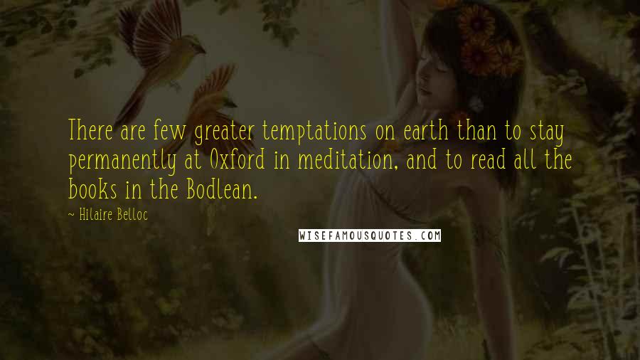 Hilaire Belloc Quotes: There are few greater temptations on earth than to stay permanently at Oxford in meditation, and to read all the books in the Bodlean.