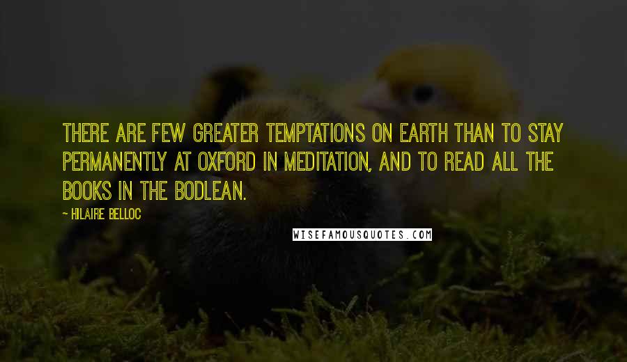 Hilaire Belloc Quotes: There are few greater temptations on earth than to stay permanently at Oxford in meditation, and to read all the books in the Bodlean.