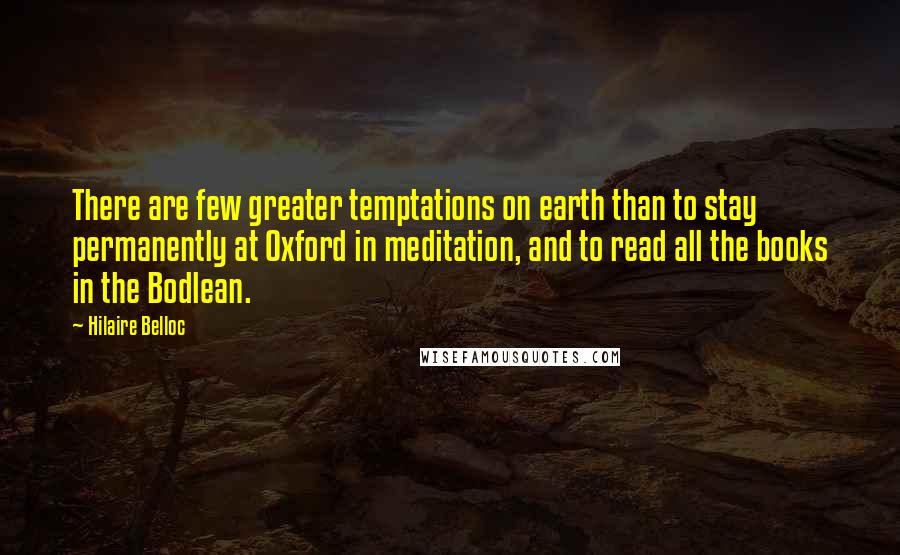 Hilaire Belloc Quotes: There are few greater temptations on earth than to stay permanently at Oxford in meditation, and to read all the books in the Bodlean.