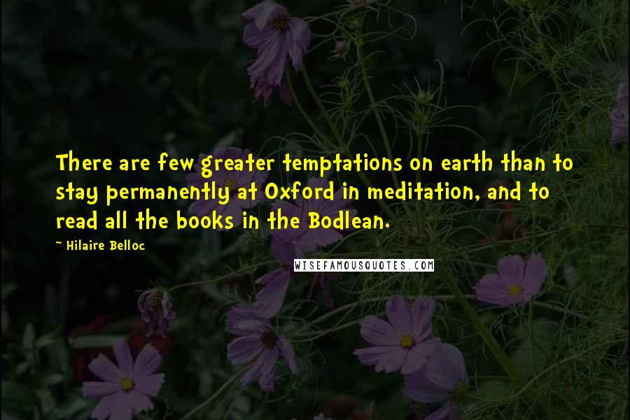 Hilaire Belloc Quotes: There are few greater temptations on earth than to stay permanently at Oxford in meditation, and to read all the books in the Bodlean.
