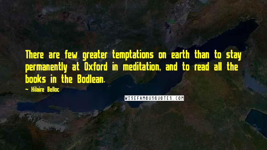 Hilaire Belloc Quotes: There are few greater temptations on earth than to stay permanently at Oxford in meditation, and to read all the books in the Bodlean.