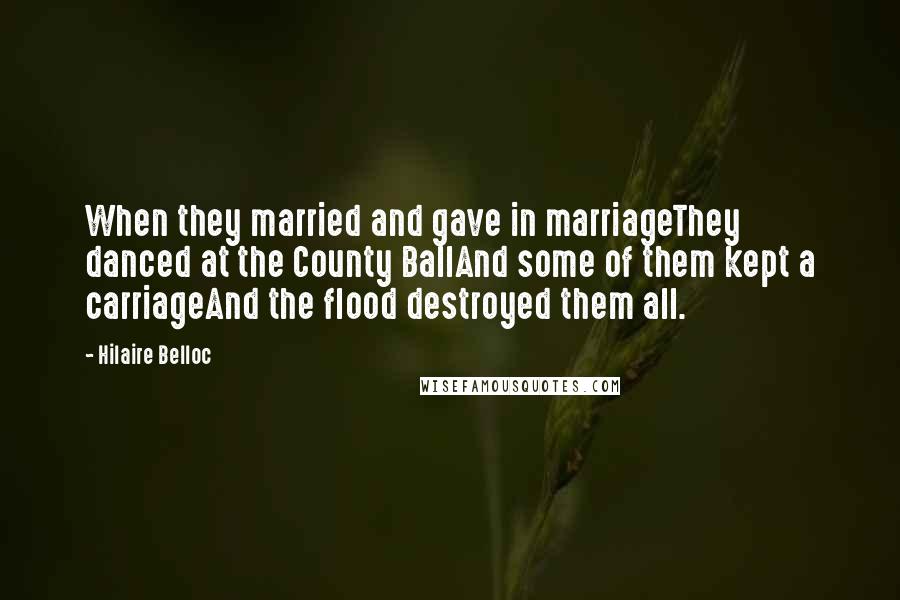 Hilaire Belloc Quotes: When they married and gave in marriageThey danced at the County BallAnd some of them kept a carriageAnd the flood destroyed them all.